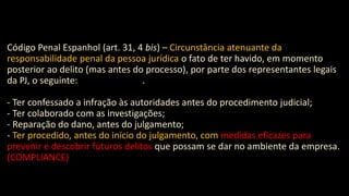 Código Penal Espanhol (art. 31, 4 bis) – Circunstância atenuante da
responsabilidade penal da pessoa jurídica o fato de ter havido, em momento
posterior ao delito (mas antes do processo), por parte dos representantes legais
da PJ, o seguinte: .
- Ter confessado a infração às autoridades antes do procedimento judicial;
- Ter colaborado com as investigações;
- Reparação do dano, antes do julgamento;
- Ter procedido, antes do início do julgamento, com medidas eficazes para
prevenir e descobrir futuros delitos que possam se dar no ambiente da empresa.
(COMPLIANCE)
 