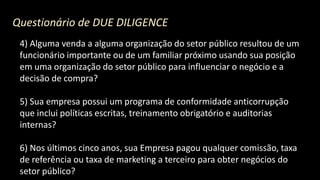 Questionário de DUE DILIGENCE
4) Alguma venda a alguma organização do setor público resultou de um
funcionário importante ou de um familiar próximo usando sua posição
em uma organização do setor público para influenciar o negócio e a
decisão de compra?
5) Sua empresa possui um programa de conformidade anticorrupção
que inclui políticas escritas, treinamento obrigatório e auditorias
internas?
6) Nos últimos cinco anos, sua Empresa pagou qualquer comissão, taxa
de referência ou taxa de marketing a terceiro para obter negócios do
setor público?
 