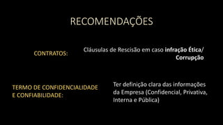RECOMENDAÇÕES
CONTRATOS:
Cláusulas de Rescisão em caso infração Ética/
Corrupção
TERMO DE CONFIDENCIALIDADE
E CONFIABILIDADE:
Ter definição clara das informações
da Empresa (Confidencial, Privativa,
Interna e Pública)
 