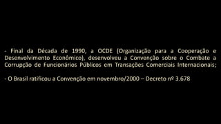 - Final da Década de 1990, a OCDE (Organização para a Cooperação e
Desenvolvimento Econômico), desenvolveu a Convenção sobre o Combate a
Corrupção de Funcionários Públicos em Transações Comerciais Internacionais;
- O Brasil ratificou a Convenção em novembro/2000 – Decreto nº 3.678
 