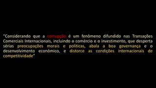 “Considerando que a corrupção é um fenômeno difundido nas Transações
Comerciais Internacionais, incluindo o comércio e o investimento, que desperta
sérias preocupações morais e políticas, abala a boa governança e o
desenvolvimento econômico, e distorce as condições internacionais de
competitividade”
 