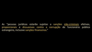 As “pessoas jurídicas estarão sujeitas a sanções não-criminais efetivas,
proporcionais e dissuasivas contra a corrupção de funcionário público
estrangeiro, inclusive sanções financeiras.”
 