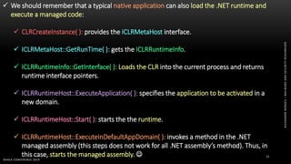 ALEXANDREBORGES–MALWAREANDSECURITYRESEARCHER
BHACK CONFERENCE 2019
11
 We should remember that a typical native application can also load the .NET runtime and
execute a managed code:
 CLRCreateInstance( ): provides the ICLRMetaHost interface.
 ICLRMetaHost::GetRunTime( ): gets the ICLRRuntimeInfo.
 ICLRRuntimeInfo::GetInterface( ): Loads the CLR into the current process and returns
runtime interface pointers.
 ICLRRuntimeHost::ExecuteApplication( ): specifies the application to be activated in a
new domain.
 ICLRRuntimeHost::Start( ): starts the the runtime.
 ICLRRuntimeHost::ExecuteInDefaultAppDomain( ): invokes a method in the .NET
managed assembly (this steps does not work for all .NET assembly’s method). Thus, in
this case, starts the managed assembly. 
 