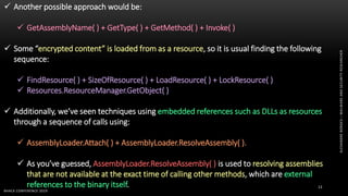 ALEXANDREBORGES–MALWAREANDSECURITYRESEARCHER
BHACK CONFERENCE 2019
13
 Another possible approach would be:
 GetAssemblyName( ) + GetType( ) + GetMethod( ) + Invoke( )
 Some “encrypted content” is loaded from as a resource, so it is usual finding the following
sequence:
 FindResource( ) + SizeOfResource( ) + LoadResource( ) + LockResource( )
 Resources.ResourceManager.GetObject( )
 Additionally, we’ve seen techniques using embedded references such as DLLs as resources
through a sequence of calls using:
 AssemblyLoader.Attach( ) + AssemblyLoader.ResolveAssembly( ).
 As you’ve guessed, AssemblyLoader.ResolveAssembly( ) is used to resolving assemblies
that are not available at the exact time of calling other methods, which are external
references to the binary itself.
 