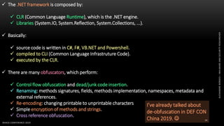 ALEXANDREBORGES–MALWAREANDSECURITYRESEARCHER
BHACK CONFERENCE 2019
14
 The .NET framework is composed by:
 CLR (Common Language Runtime), which is the .NET engine.
 Libraries (System.IO, System.Reflection, System.Collections, ...).
 Basically:
 source code is written in C#, F#, VB.NET and Powershell.
 compiled to CLI (Common Language Infrastruture Code).
 executed by the CLR.
 There are many obfuscators, which perform:
 Control flow obfuscation and dead/junk code insertion.
 Renaming: methods signatures, fields, methods implementation, namespaces, metadata and
external references.
 Re-encoding: changing printable to unprintable characters
 Simple encryption of methods and strings.
 Cross reference obfuscation.
I’ve already talked about
de-obfuscation in DEF CON
China 2019. 
 