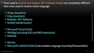 ALEXANDREBORGES–MALWAREANDSECURITYRESEARCHER
BHACK CONFERENCE 2019
16
 Tools used to reverse and analyze .NET malware threats are completely different
than ones used to reverse native language:
 dnSpy (excellent)
 ILSpy (excellent)
 RedGate .NET Reflector
 De4dot (deobfuscator)
 Microsoft Visual Studio
 WinDbg (including SOS and MEX extensions)
 DotPeek
 IDA Pro
 Microsoft ILASM/ILDASM (Intermediate Language Assembly/Disassembler)
 