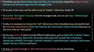 ALEXANDREBORGES–MALWAREANDSECURITYRESEARCHER
BHACK CONFERENCE 2019
20
 Therefore, we can extract these resources (DLLs, for example) by using either dnSpy or ILSpy ,
decrypt and load them again into the managed code.
 Of course, in this case, we’ll be able to see all “hidden” references, finally. 
 To load the “decrypted” resources into the managed code, we can use ILSpy + Reflexil plugin
(http://reflexil.net/).
 Finally, it is necessary to remove the “old” references to the embedded resources (performed
by AssemblyLoader.Attach( )) from the initializer (or removing the whole initializer) because, at
this time, they are “decrypted”.
 By the way, Reflexil is able to handle different obfuscators such as Babel NET, CodeFort, Skater
NET, SmartAssembly, Spices Net, Xenocode, Eazfuscator NET, Goliath NET, ILProtector,
MaxtoCode, MPRESS, Rummage, CodeVeil,CodeWall, CryptoObfuscator, DeepSea, Dotfuscator,
dotNET Reactor, CliSecure and so on.
 At end, gaining knowledge in .NET internals and metadata can be interesting.
 