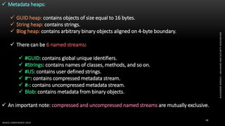 ALEXANDREBORGES–MALWAREANDSECURITYRESEARCHER
BHACK CONFERENCE 2019
28
 Metadata heaps:
 GUID heap: contains objects of size equal to 16 bytes.
 String heap: contains strings.
 Blog heap: contains arbitrary binary objects aligned on 4-byte boundary.
 There can be 6 named streams:
 #GUID: contains global unique identifiers.
 #Strings: contains names of classes, methods, and so on.
 #US: contains user defined strings.
 #~: contains compressed metadata stream.
 #-: contains uncompressed metadata stream.
 Blob: contains metadata from binary objects.
 An important note: compressed and uncompressed named streams are mutually exclusive.
 