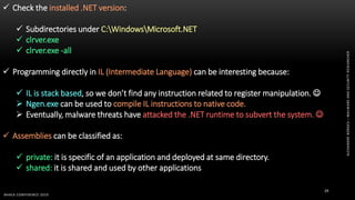 ALEXANDREBORGES–MALWAREANDSECURITYRESEARCHER
BHACK CONFERENCE 2019
29
 Check the installed .NET version:
 Subdirectories under C:WindowsMicrosoft.NET
 clrver.exe
 clrver.exe -all
 Programming directly in IL (Intermediate Language) can be interesting because:
 IL is stack based, so we don’t find any instruction related to register manipulation. 
 Ngen.exe can be used to compile IL instructions to native code.
 Eventually, malware threats have attacked the .NET runtime to subvert the system. 
 Assemblies can be classified as:
 private: it is specific of an application and deployed at same directory.
 shared: it is shared and used by other applications
 
