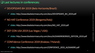 ALEXANDREBORGES–MALWAREANDSECURITYRESEARCHER
BHACK CONFERENCE 2019
3
 Last lectures in conferences:
 DEVOPSDAYS BH 2019 (Belo Horizonte/Brazil):
 slides: http://www.blackstormsecurity.com/docs/DEVOPSDAYS_BH_2019.pdf
 NO HAT Conference 2019 (Bergamo/Italy)
 slides: http://www.blackstormsecurity.com/docs/NO_HAT_2019.pdf
 DEF CON USA 2019 (Las Vegas / USA):
 slides: http://www.blackstormsecurity.com/docs/ALEXANDREBORGES_DEFCON_2019.pdf
 CONFidence Conference 2019 (Krakow / Poland):
 slides: http://www.blackstormsecurity.com/CONFIDENCE_2019_ALEXANDRE.pdf
 