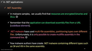 ALEXANDREBORGES–MALWAREANDSECURITYRESEARCHER
BHACK CONFERENCE 2019
30
 In .NET applications:
 .NET Assembly:
 In malware samples, we usually find that resources are encrypted binaries and
DLLs. 
 Remember that the application can download assembly files from a URL
(codeBase element).
 .NET malware have used multi-file assemblies, partitioning types over different
files. Unfortunately, it is only possible to create multfile assembly in the
command line. 
 Few malware authors have create .NET malware containing different types such
as C# and VB in the same assembly.
 