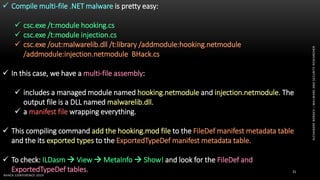 ALEXANDREBORGES–MALWAREANDSECURITYRESEARCHER
BHACK CONFERENCE 2019
31
 Compile multi-file .NET malware is pretty easy:
 csc.exe /t:module hooking.cs
 csc.exe /t:module injection.cs
 csc.exe /out:malwarelib.dll /t:library /addmodule:hooking.netmodule
/addmodule:injection.netmodule BHack.cs
 In this case, we have a multi-file assembly:
 includes a managed module named hooking.netmodule and injection.netmodule. The
output file is a DLL named malwarelib.dll.
 a manifest file wrapping everything.
 This compiling command add the hooking.mod file to the FileDef manifest metadata table
and the its exported types to the ExportedTypeDef manifest metadata table.
 To check: ILDasm  View  MetaInfo  Show! and look for the FileDef and
ExportedTypeDef tables.
 