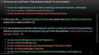 ALEXANDREBORGES–MALWAREANDSECURITYRESEARCHER
BHACK CONFERENCE 2019
32
 Of course, we could have a “big malware module” to use in projects:
 al.exe /out: BigMalwareLib.dll /t:library hooking. netmodule injection. netmodule
 csc.exe /t:module /r:BigMalwareLib.dll BHack.cs
 al /out:BHack.exe /t:exe /main:BHack.Main BHack.netmodule
 In this case, the __EntryPoint() global function will contain the BHack::Main( ) function call
(check the IL code to confirm it).
 It is not necessary to mention that malware’s authors usually don’t write strong assemblies,
which as signed with the private/public key pair from the publisher. Unless that this key pair
has been stolen... 
 csc.exe /out:TestProgram.exe /t:exe Program.cs
 sn.exe -k AlexandreBorges.snk
 sn.exe -p AlexandreBorges.snk AlexandreBorges.PublicKey sha256
 Sn.exe -tp AlexandreBorges.PublicKey
 csc.exe /out:TestProgram.exe /t:exe /keyfile:AlexandreBorges.snk Program.cs
 