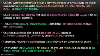 ALEXANDREBORGES–MALWAREANDSECURITYRESEARCHER
BHACK CONFERENCE 2019
34
 Once the system is compromised through a native malware and we have access to the system
as administrator, so it is possible to copy our .NET assembly to the Global Assembly Cache
(GAC). The Registry is not changed.
 Once a malicious .NET assembly (first stage, as a resource library) is copied to GAC, so it can be
accessed by other assemblies.
 Thus, other malicious .NET malware samples (second stage) can access methods and types
from the first stage.
 Only strong assemblies (signed) can be copied to the GAC (located at
C:WindowsMicrosoft.NETassembly) by using GACUtil.exe /i command.
 Futhermore, including /r option integrates the assembly with the Windows install engine.
 Unfortunately, the GACUtil.exe is not available in home-user systems, but it is possible to use
the MSI to install the malware threat into the GAC. 
 