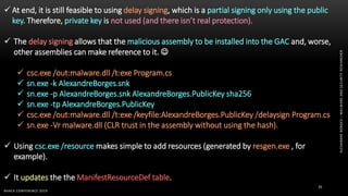 ALEXANDREBORGES–MALWAREANDSECURITYRESEARCHER
BHACK CONFERENCE 2019
35
 At end, it is still feasible to using delay signing, which is a partial signing only using the public
key. Therefore, private key is not used (and there isn’t real protection).
 The delay signing allows that the malicious assembly to be installed into the GAC and, worse,
other assemblies can make reference to it. 
 csc.exe /out:malware.dll /t:exe Program.cs
 sn.exe -k AlexandreBorges.snk
 sn.exe -p AlexandreBorges.snk AlexandreBorges.PublicKey sha256
 sn.exe -tp AlexandreBorges.PublicKey
 csc.exe /out:malware.dll /t:exe /keyfile:AlexandreBorges.PublicKey /delaysign Program.cs
 sn.exe -Vr malware.dll (CLR trust in the assembly without using the hash).
 Using csc.exe /resource makes simple to add resources (generated by resgen.exe , for
example).
 It updates the the ManifestResourceDef table.
 