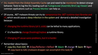 ALEXANDREBORGES–MALWAREANDSECURITYRESEARCHER
BHACK CONFERENCE 2019
36
 DLL loaded from the Global Assembly Cache can and need to be monitored to detect strange
behavior. Tools to log the DLL loading such as Fuslogvw.exe (Assembly Bind Log Viewer) and
common applications such as Process Monitor can help us.
 Of course, .NET malware threats can try to compromise the .NET runtime class libraries and
JIT, which would cause a deep infection in the system and demand a detailed investigation
because:
 changing the runtime library (at IL code) can be lethal to many applications.
 it is feasible to change (hooking)/replace a runtime library.
 Changing JIT cause same problems, but it is harder.
 Remember about basics:
 copy DLL from GAC  dnSpy/Reflector + Reflexil  ildasm  change  ilasm  Ngen
 copy back to GAC (malware dropper can accomplish this task) 
 