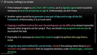 ALEXANDREBORGES–MALWAREANDSECURITYRESEARCHER
BHACK CONFERENCE 2019
37
 Of course, nothing is so simple:
 If the malware’s target is a DLL from .NET runtime, so it is digitally signed and it would be
necessary to have the private key to sign it. Unfortunately, we don’t have.
 Another option would be to generate a new pair of keys and re-sign all the DLL
Framework. Unfortunately, it is so much work.
 Copying a modified runtime DLL over the existing one can be difficult or almost impossible
because other programs can be using it. Thus, we should stop programs and services to
accomplish this task.
 Eventually, it is necessary to reboot the machine (urgh!) to perform this copy from a
script.
 Using the new and modified DLL can be tricky: uninstall the existing native library (ngen
uninstall <dll>) and remove it from its respective directory under NativeImages_<version>
directory.
 