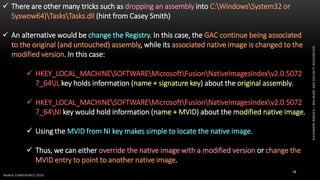 ALEXANDREBORGES–MALWAREANDSECURITYRESEARCHER
BHACK CONFERENCE 2019
38
 There are other many tricks such as dropping an assembly into C:WindowsSystem32 or
Syswow64)TasksTasks.dll (hint from Casey Smith)
 An alternative would be change the Registry. In this case, the GAC continue being associated
to the original (and untouched) assembly, while its associated native image is changed to the
modified version. In this case:
 HKEY_LOCAL_MACHINESOFTWAREMicrosoftFusionNativeImagesIndexv2.0.5072
7_64IL key holds information (name + signature key) about the original assembly.
 HKEY_LOCAL_MACHINESOFTWAREMicrosoftFusionNativeImagesIndexv2.0.5072
7_64NI key would hold information (name + MVID) about the modified native image.
 Using the MVID from NI key makes simple to locate the native image.
 Thus, we can either override the native image with a modified version or change the
MVID entry to point to another native image.
 