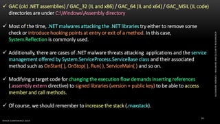 ALEXANDREBORGES–MALWAREANDSECURITYRESEARCHER
BHACK CONFERENCE 2019
39
 GAC (old .NET assemblies) / GAC_32 (IL and x86) / GAC_64 (IL and x64) / GAC_MSIL (IL code)
directories are under C:WindowsAssembly directory
 Most of the time, .NET malwares attacking the .NET libraries try either to remove some
check or introduce hooking points at entry or exit of a method. In this case,
System.Reflection is commonly used.
 Additionally, there are cases of .NET malware threats attacking applications and the service
management offered by System.ServiceProcess.ServiceBase class and their associated
method such as OnStart( ), OnStop( ), Run( ), ServiceMain( ) and so on.
 Modifying a target code for changing the execution flow demands inserting references
(.assembly extern directive) to signed libraries (version + public key) to be able to access
member and call methods.
 Of course, we should remember to increase the stack (.maxstack).
 