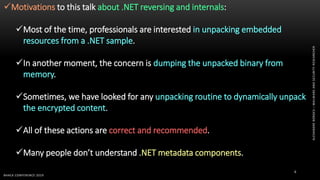 ALEXANDREBORGES–MALWAREANDSECURITYRESEARCHER
BHACK CONFERENCE 2019
6
Motivations to this talk about .NET reversing and internals:
Most of the time, professionals are interested in unpacking embedded
resources from a .NET sample.
In another moment, the concern is dumping the unpacked binary from
memory.
Sometimes, we have looked for any unpacking routine to dynamically unpack
the encrypted content.
All of these actions are correct and recommended.
Many people don’t understand .NET metadata components.
 