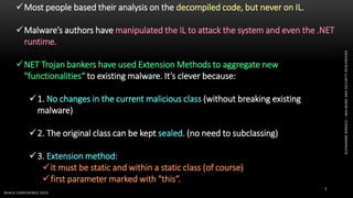 ALEXANDREBORGES–MALWAREANDSECURITYRESEARCHER
BHACK CONFERENCE 2019
7
Most people based their analysis on the decompiled code, but never on IL.
Malware’s authors have manipulated the IL to attack the system and even the .NET
runtime.
NET Trojan bankers have used Extension Methods to aggregate new
"functionalities“ to existing malware. It’s clever because:
1. No changes in the current malicious class (without breaking existing
malware)
2. The original class can be kept sealed. (no need to subclassing)
3. Extension method:
it must be static and within a static class (of course)
first parameter marked with "this“.
 