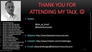 BHACK CONFERENCE 2019
71
 Security Researcher
 Speaker at DEF CON USA 2019
 Speaker at DEF CON USA 2018
 Speaker at DEF CON CHINA 2019
 Speaker at NO HAT 2019 (Italy)
 Speaker at HITB 2019 (Amsterdam)
 Speaker at CONFidence 2019 (Poland)
 Speaker at DevOpsDays BH 2019
 Speaker at BSIDES
2019/2018/2017/2016
 Speaker at H2HC 2016/2015
 Speaker at BHACK 2018
 Researcher on Android/iOS Reversing,
Rootkits and Digital Forensics.
 Referee on Digital Investigation: The
International Journal of Digital
Forensics & Incident Response
THANK YOU FOR
ATTENDING MY TALK. 
 Twitter:
@ale_sp_brazil
@blackstormsecbr
 Website: http://www.blackstormsecurity.com
 LinkedIn: http://www.linkedin.com/in/aleborges
 E-mail: alexandreborges@blackstormsecurity.com
ALEXANDREBORGES–MALWAREANDSECURITYRESEARCHER
 