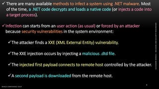 ALEXANDREBORGES–MALWAREANDSECURITYRESEARCHER
BHACK CONFERENCE 2019
8
 There are many available methods to infect a system using .NET malware. Most
of the time, a .NET code decrypts and loads a native code (or injects a code into
a target process).
Infection can starts from an user action (as usual) or forced by an attacker
because security vulnerabilities in the system environment:
The attacker finds a XXE (XML External Entity) vulnerability.
The XXE injection occurs by injecting a malicious .dtd file.
The injected first payload connects to remote host controlled by the attacker.
A second payload is downloaded from the remote host.
 