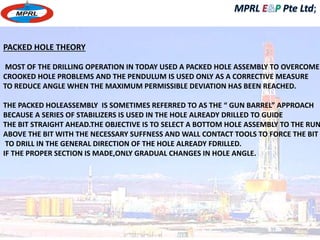 PACKED HOLE THEORY 
MOST OF THE DRILLING OPERATION IN TODAY USED A PACKED HOLE ASSEMBLY TO OVERCOME 
CROOKED HOLE PROBLEMS AND THE PENDULUM IS USED ONLY AS A CORRECTIVE MEASURE 
TO REDUCE ANGLE WHEN THE MAXIMUM PERMISSIBLE DEVIATION HAS BEEN REACHED. 
THE PACKED HOLEASSEMBLY IS SOMETIMES REFERRED TO AS THE “ GUN BARREL” APPROACH 
BECAUSE A SERIES OF STABILIZERS IS USED IN THE HOLE ALREADY DRILLED TO GUIDE 
THE BIT STRAIGHT AHEAD.THE OBJECTIVE IS TO SELECT A BOTTOM HOLE ASSEMBLY TO THE RUN 
ABOVE THE BIT WITH THE NECESSARY SUFFNESS AND WALL CONTACT TOOLS TO FORCE THE BIT 
TO DRILL IN THE GENERAL DIRECTION OF THE HOLE ALREADY FDRILLED. 
IF THE PROPER SECTION IS MADE,ONLY GRADUAL CHANGES IN HOLE ANGLE. 
 