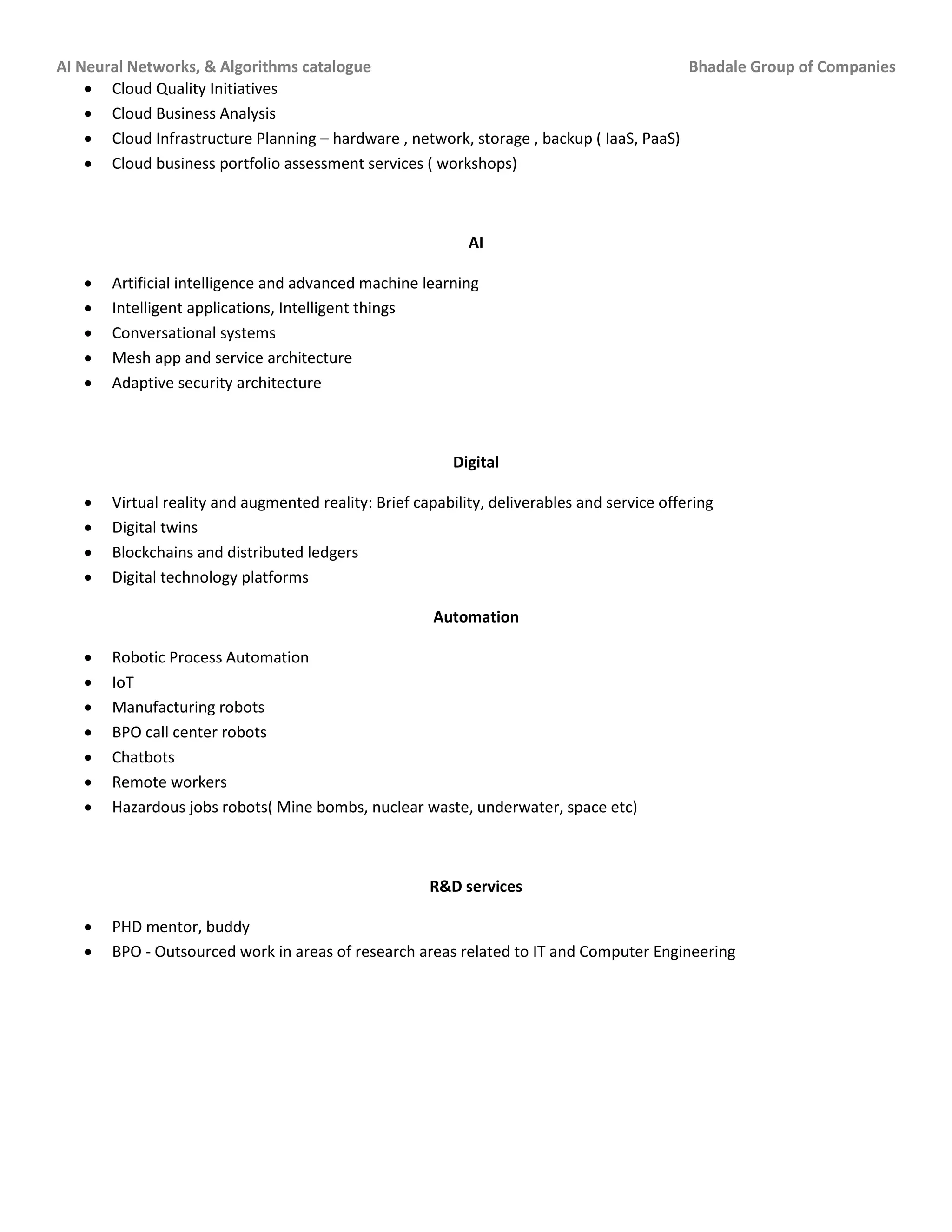 AI Neural Networks, & Algorithms catalogue Bhadale Group of Companies
 Cloud Quality Initiatives
 Cloud Business Analysis
 Cloud Infrastructure Planning – hardware , network, storage , backup ( IaaS, PaaS)
 Cloud business portfolio assessment services ( workshops)
AI
 Artificial intelligence and advanced machine learning
 Intelligent applications, Intelligent things
 Conversational systems
 Mesh app and service architecture
 Adaptive security architecture
Digital
 Virtual reality and augmented reality: Brief capability, deliverables and service offering
 Digital twins
 Blockchains and distributed ledgers
 Digital technology platforms
Automation
 Robotic Process Automation
 IoT
 Manufacturing robots
 BPO call center robots
 Chatbots
 Remote workers
 Hazardous jobs robots( Mine bombs, nuclear waste, underwater, space etc)
R&D services
 PHD mentor, buddy
 BPO - Outsourced work in areas of research areas related to IT and Computer Engineering
 