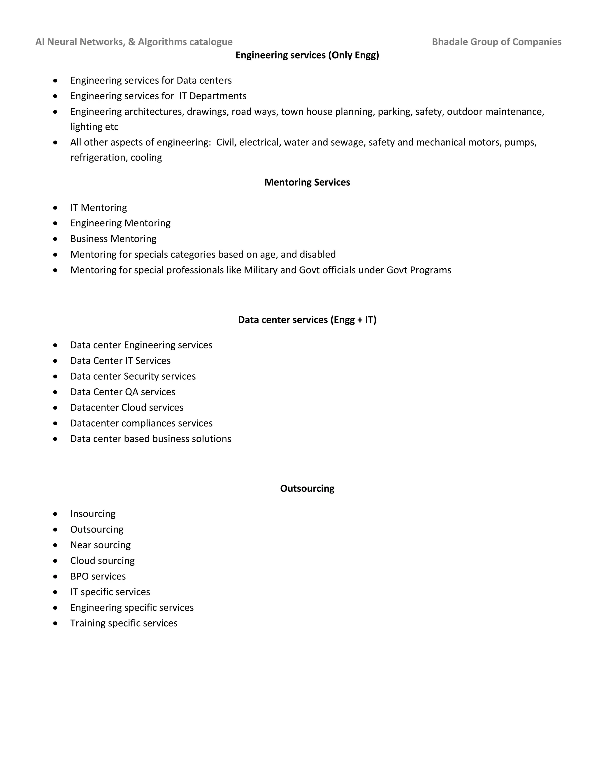 AI Neural Networks, & Algorithms catalogue Bhadale Group of Companies
Engineering services (Only Engg)
 Engineering services for Data centers
 Engineering services for IT Departments
 Engineering architectures, drawings, road ways, town house planning, parking, safety, outdoor maintenance,
lighting etc
 All other aspects of engineering: Civil, electrical, water and sewage, safety and mechanical motors, pumps,
refrigeration, cooling
Mentoring Services
 IT Mentoring
 Engineering Mentoring
 Business Mentoring
 Mentoring for specials categories based on age, and disabled
 Mentoring for special professionals like Military and Govt officials under Govt Programs
Data center services (Engg + IT)
 Data center Engineering services
 Data Center IT Services
 Data center Security services
 Data Center QA services
 Datacenter Cloud services
 Datacenter compliances services
 Data center based business solutions
Outsourcing
 Insourcing
 Outsourcing
 Near sourcing
 Cloud sourcing
 BPO services
 IT specific services
 Engineering specific services
 Training specific services
 