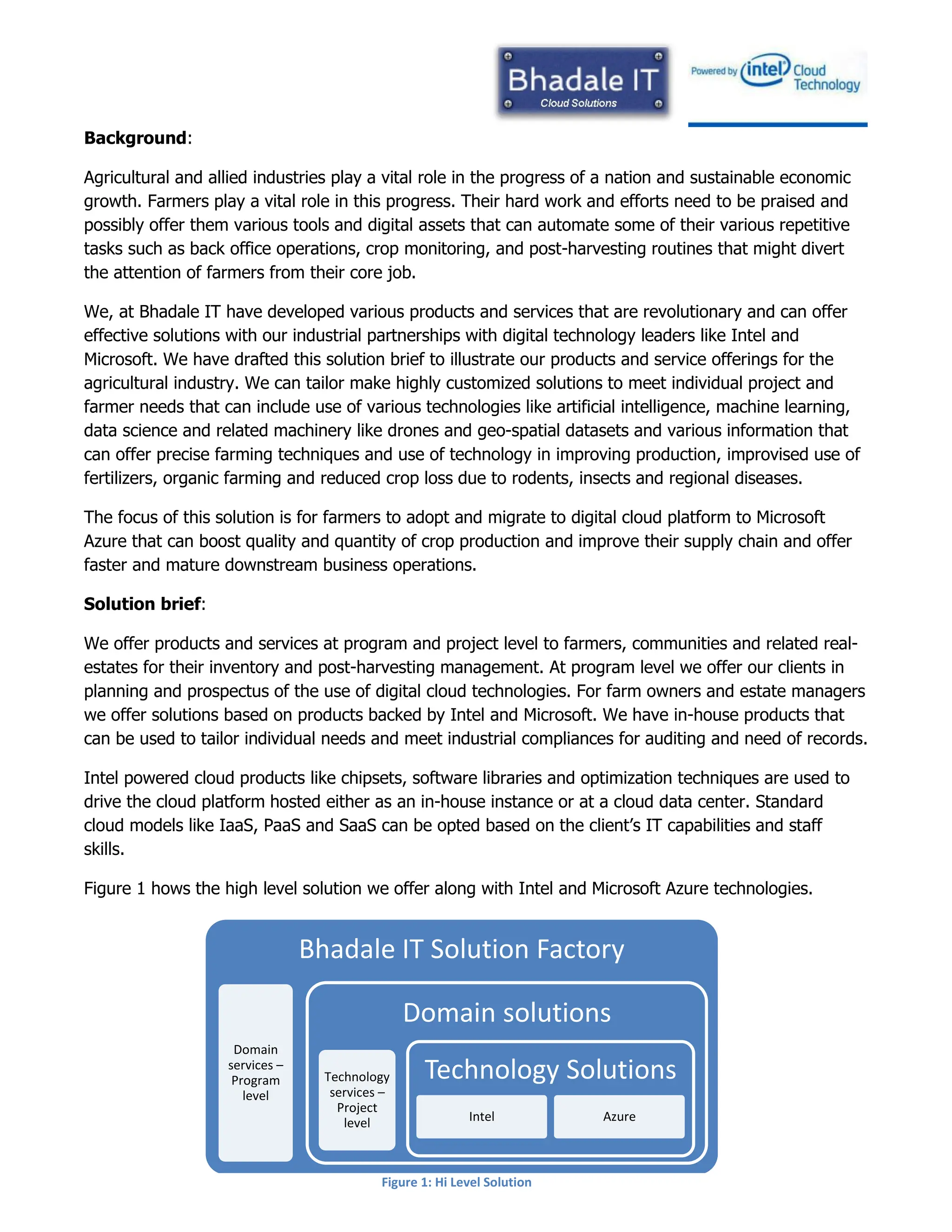 Background:
Agricultural and allied industries play a vital role in the progress of a nation and sustainable economic
growth. Farmers play a vital role in this progress. Their hard work and efforts need to be praised and
possibly offer them various tools and digital assets that can automate some of their various repetitive
tasks such as back office operations, crop monitoring, and post-harvesting routines that might divert
the attention of farmers from their core job.
We, at Bhadale IT have developed various products and services that are revolutionary and can offer
effective solutions with our industrial partnerships with digital technology leaders like Intel and
Microsoft. We have drafted this solution brief to illustrate our products and service offerings for the
agricultural industry. We can tailor make highly customized solutions to meet individual project and
farmer needs that can include use of various technologies like artificial intelligence, machine learning,
data science and related machinery like drones and geo-spatial datasets and various information that
can offer precise farming techniques and use of technology in improving production, improvised use of
fertilizers, organic farming and reduced crop loss due to rodents, insects and regional diseases.
The focus of this solution is for farmers to adopt and migrate to digital cloud platform to Microsoft
Azure that can boost quality and quantity of crop production and improve their supply chain and offer
faster and mature downstream business operations.
Solution brief:
We offer products and services at program and project level to farmers, communities and related real-
estates for their inventory and post-harvesting management. At program level we offer our clients in
planning and prospectus of the use of digital cloud technologies. For farm owners and estate managers
we offer solutions based on products backed by Intel and Microsoft. We have in-house products that
can be used to tailor individual needs and meet industrial compliances for auditing and need of records.
Intel powered cloud products like chipsets, software libraries and optimization techniques are used to
drive the cloud platform hosted either as an in-house instance or at a cloud data center. Standard
cloud models like IaaS, PaaS and SaaS can be opted based on the client’s IT capabilities and staff
skills.
Figure 1 hows the high level solution we offer along with Intel and Microsoft Azure technologies.
Bhadale IT Solution Factory
Domain
services –
Program
level
Domain solutions
Technology
services –
Project
level
Technology Solutions
Intel Azure
Figure 1: Hi Level Solution
 