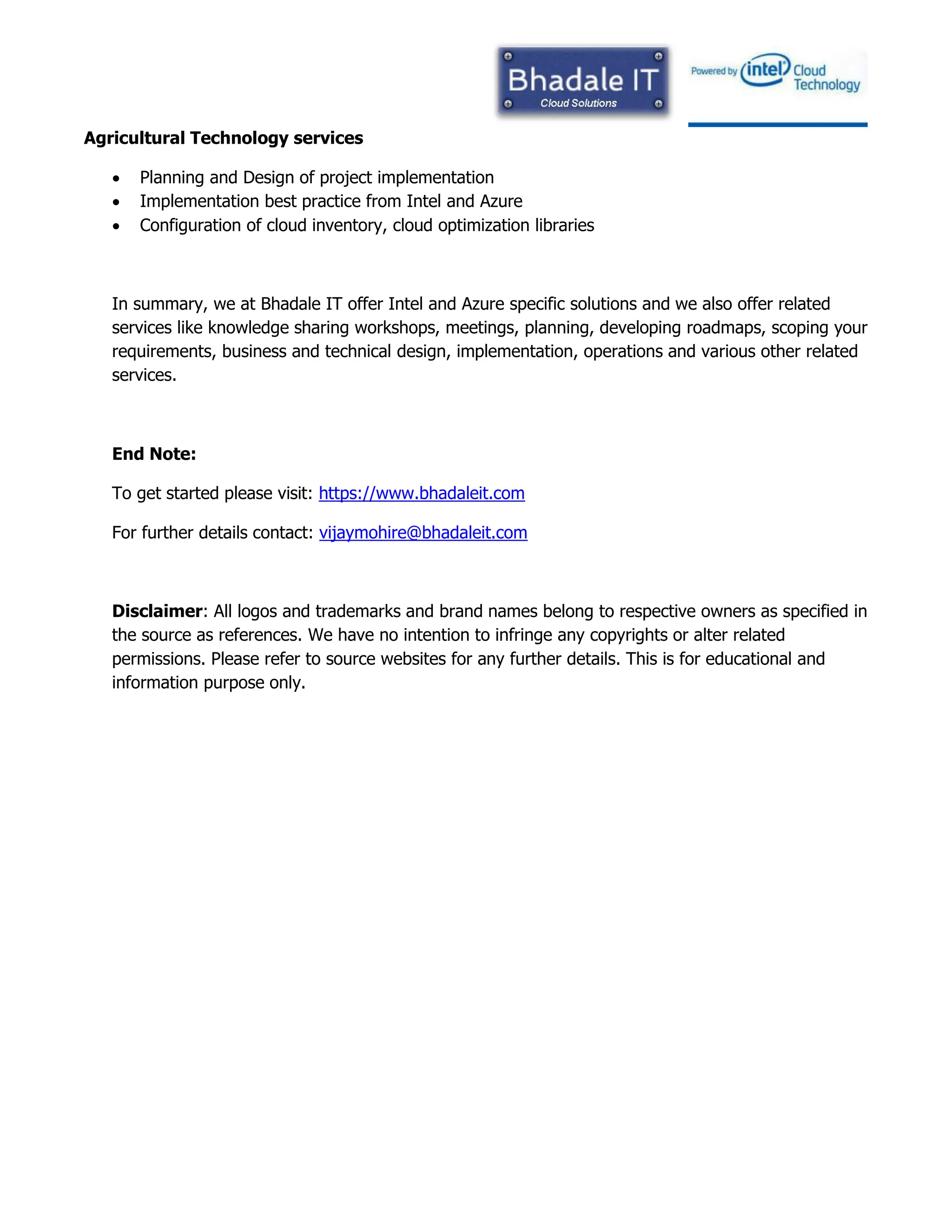 Agricultural Technology services
 Planning and Design of project implementation
 Implementation best practice from Intel and Azure
 Configuration of cloud inventory, cloud optimization libraries
In summary, we at Bhadale IT offer Intel and Azure specific solutions and we also offer related
services like knowledge sharing workshops, meetings, planning, developing roadmaps, scoping your
requirements, business and technical design, implementation, operations and various other related
services.
End Note:
To get started please visit: https://www.bhadaleit.com
For further details contact: vijaymohire@bhadaleit.com
Disclaimer: All logos and trademarks and brand names belong to respective owners as specified in
the source as references. We have no intention to infringe any copyrights or alter related
permissions. Please refer to source websites for any further details. This is for educational and
information purpose only.
 