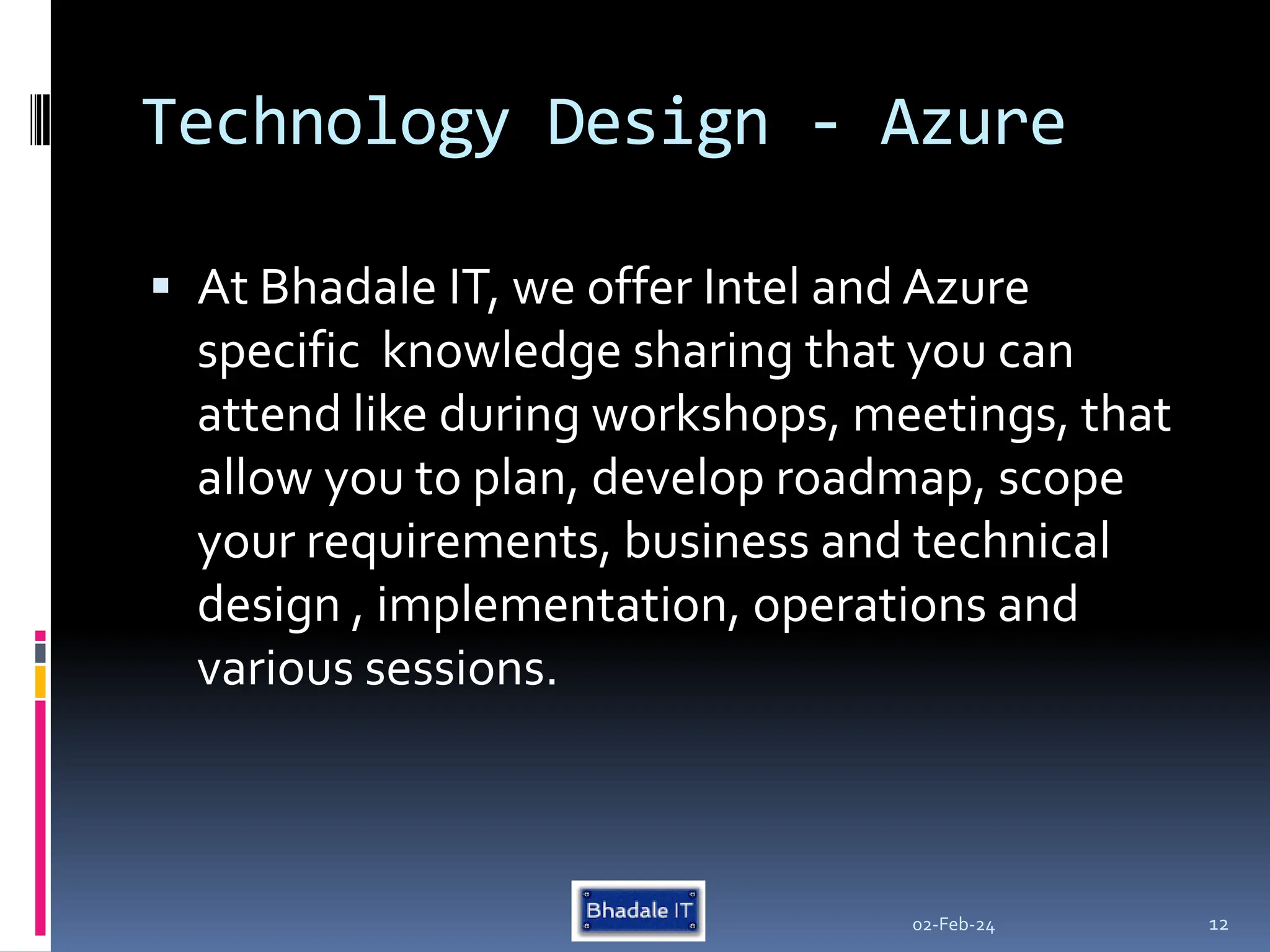 Technology Design - Azure
 At Bhadale IT, we offer Intel and Azure
specific knowledge sharing that you can
attend like during workshops, meetings, that
allow you to plan, develop roadmap, scope
your requirements, business and technical
design , implementation, operations and
various sessions.
02-Feb-24 12
 