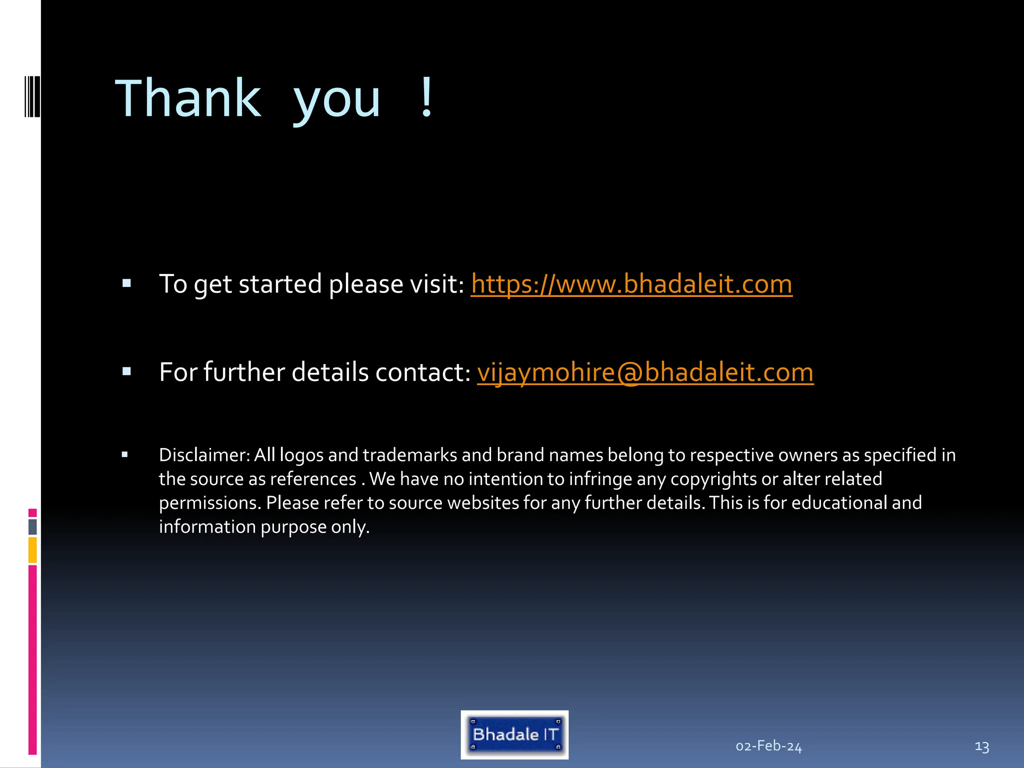 Thank you !
 To get started please visit: https://www.bhadaleit.com
 For further details contact: vijaymohire@bhadaleit.com
 Disclaimer:All logos and trademarks and brand names belong to respective owners as specified in
the source as references .We have no intention to infringe any copyrights or alter related
permissions. Please refer to source websites for any further details.This is for educational and
information purpose only.
02-Feb-24 13
 