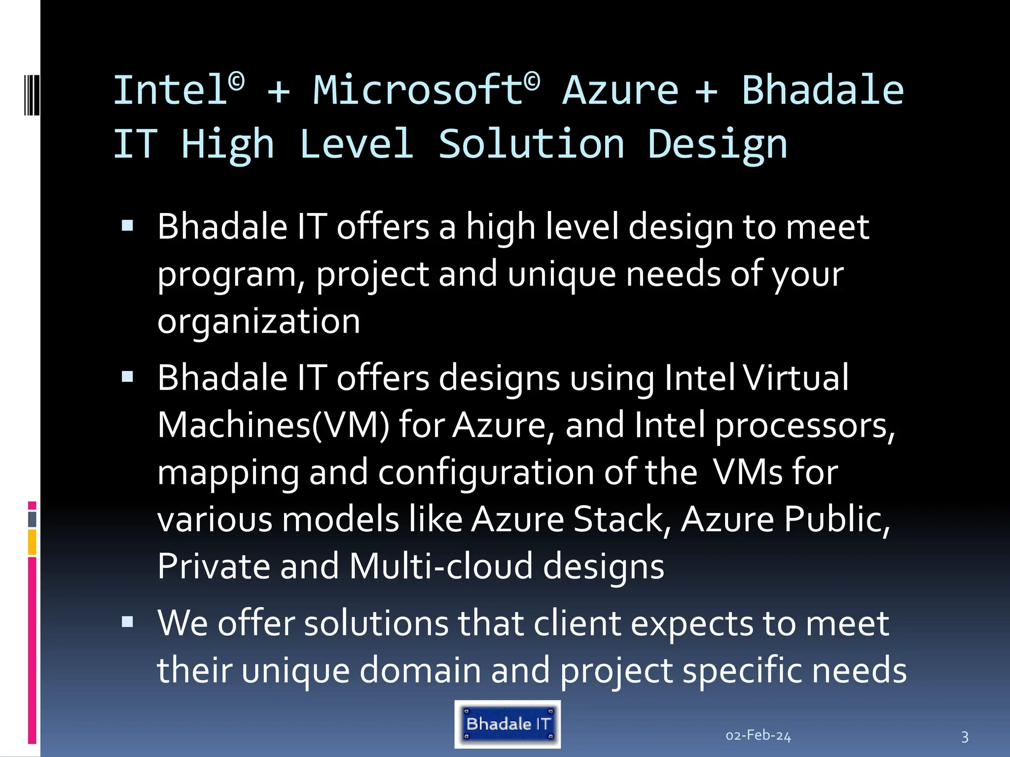 Intel© + Microsoft© Azure + Bhadale
IT High Level Solution Design
 Bhadale IT offers a high level design to meet
program, project and unique needs of your
organization
 Bhadale IT offers designs using IntelVirtual
Machines(VM) for Azure, and Intel processors,
mapping and configuration of the VMs for
various models like Azure Stack, Azure Public,
Private and Multi-cloud designs
 We offer solutions that client expects to meet
their unique domain and project specific needs
02-Feb-24 3
 