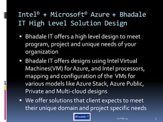 Intel© + Microsoft© Azure + Bhadale
IT High Level Solution Design
 Bhadale IT offers a high level design to meet
program, project and unique needs of your
organization
 Bhadale IT offers designs using IntelVirtual
Machines(VM) for Azure, and Intel processors,
mapping and configuration of the VMs for
various models like Azure Stack, Azure Public,
Private and Multi-cloud designs
 We offer solutions that client expects to meet
their unique domain and project specific needs
02-Feb-24 3
 