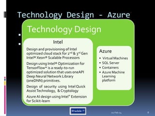 Technology Design - Azure
 .

02-Feb-24 8
Technology Design
Intel
Design and provisioning of Intel
optimized cloud stack for 2nd & 3rd Gen
Intel® Xeon® Scalable Processors
Design using Intel® Optimization for
TensorFlow* is a ready-to-run
optimized solution that uses oneAPI
Deep Neural Network Library
(oneDNN) primitives.
Design of security using Intel Quick
AssistTechnology, & Cryptology
AzureAI design using Intel® Extension
for Scikit-learn
Azure
• Virtual Machines
• SQL Server
• Containers
• Azure Machine
Learning
platform
 