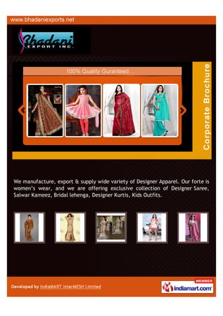 We manufacture, export & supply wide variety of Designer Apparel. Our forte is
women’s wear, and we are offering exclusive collection of Designer Saree,
Salwar Kameez, Bridal lehenga, Designer Kurtis, Kids Outfits.
 