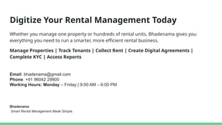 Digitize Your Rental Management Today
Whether you manage one property or hundreds of rental units, Bhadenama gives you
everything you need to run a smarter, more efficient rental business.
Manage Properties | Track Tenants | Collect Rent | Create Digital Agreements |
Complete KYC | Access Reports
Bhadenama
Smart Rental Management Made Simple.
Email: bhadenama@gmail.com
Phone: +91 96042 29900
Working Hours: Monday – Friday | 9:00 AM – 6:00 PM
 
