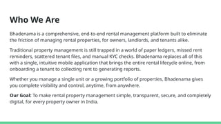 Who We Are
Bhadenama is a comprehensive, end-to-end rental management platform built to eliminate
the friction of managing rental properties, for owners, landlords, and tenants alike.
Traditional property management is still trapped in a world of paper ledgers, missed rent
reminders, scattered tenant files, and manual KYC checks. Bhadenama replaces all of this
with a single, intuitive mobile application that brings the entire rental lifecycle online, from
onboarding a tenant to collecting rent to generating reports.
Whether you manage a single unit or a growing portfolio of properties, Bhadenama gives
you complete visibility and control, anytime, from anywhere.
Our Goal: To make rental property management simple, transparent, secure, and completely
digital, for every property owner in India.
 