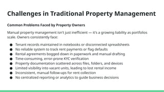 Challenges in Traditional Property Management
Common Problems Faced by Property Owners
Manual property management isn't just inefficient — it's a growing liability as portfolios
scale. Owners consistently face:
● Tenant records maintained in notebooks or disconnected spreadsheets
● No reliable system to track rent payments or flag defaults
● Rental agreements bogged down in paperwork and manual drafting
● Time-consuming, error-prone KYC verification
● Property documentation scattered across files, folders, and devices
● Limited visibility into vacant units, leading to lost rental income
● Inconsistent, manual follow-ups for rent collection
● No centralized reporting or analytics to guide business decisions
 
