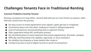 Challenges Tenants Face in Traditional Renting
Common Problems Faced by Tenants
Renting a property isn't easy either, tenants deal with just as much friction as owners, often
with less control over the process:
● No easy access to rental agreements once signed, copies get lost or misplaced
● Uncertainty about rent due dates, leading to missed or delayed payments
● Lack of transparency around pending dues or payment history
● Slow, paperwork-heavy KYC verification process
● No centralized place to store important documents (agreements, ID proofs, receipts)
● Difficulty reaching owners for updates, approvals, or issue resolution
● No visibility into property or lease details after move-in
● Limited trust due to lack of digital records or proof of transactions
 