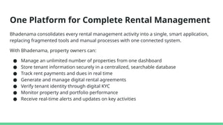One Platform for Complete Rental Management
Bhadenama consolidates every rental management activity into a single, smart application,
replacing fragmented tools and manual processes with one connected system.
With Bhadenama, property owners can:
● Manage an unlimited number of properties from one dashboard
● Store tenant information securely in a centralized, searchable database
● Track rent payments and dues in real time
● Generate and manage digital rental agreements
● Verify tenant identity through digital KYC
● Monitor property and portfolio performance
● Receive real-time alerts and updates on key activities
 