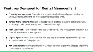 Features Designed for Rental Management
● Property Management: Add, edit, and organize multiple rental properties from a
single, unified dashboard, no more juggling files across units.
● Tenant Management: Maintain complete tenant profiles, including personal details,
occupancy status, lease history, and communication logs.
● Rent Collection: Track monthly rent, outstanding dues, and full payment history in real
time, with automatic status updates.
● Digital Agreements: Create, upload, and securely store rental agreements digitally,
accessible anytime, fully paperless.
● KYC Verification: Verify tenant identity through a secure digital KYC process, improving
both compliance and trust.
 