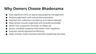 Why Owners Choose Bhadenama
● Save significant time on day-to-day property management
● Reduce paperwork and manual documentation
● Improve rent collection consistency and reduce defaults
● Keep tenant records organized and instantly accessible
● Never miss a payment reminder or follow-up
● Access complete property information from anywhere
● Improve overall operational efficiency
● Make smarter, faster business decisions backed by real data
 