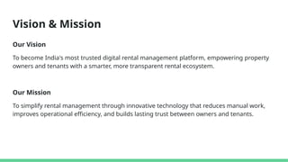 Vision & Mission
Our Vision
To become India's most trusted digital rental management platform, empowering property
owners and tenants with a smarter, more transparent rental ecosystem.
Our Mission
To simplify rental management through innovative technology that reduces manual work,
improves operational efficiency, and builds lasting trust between owners and tenants.
 