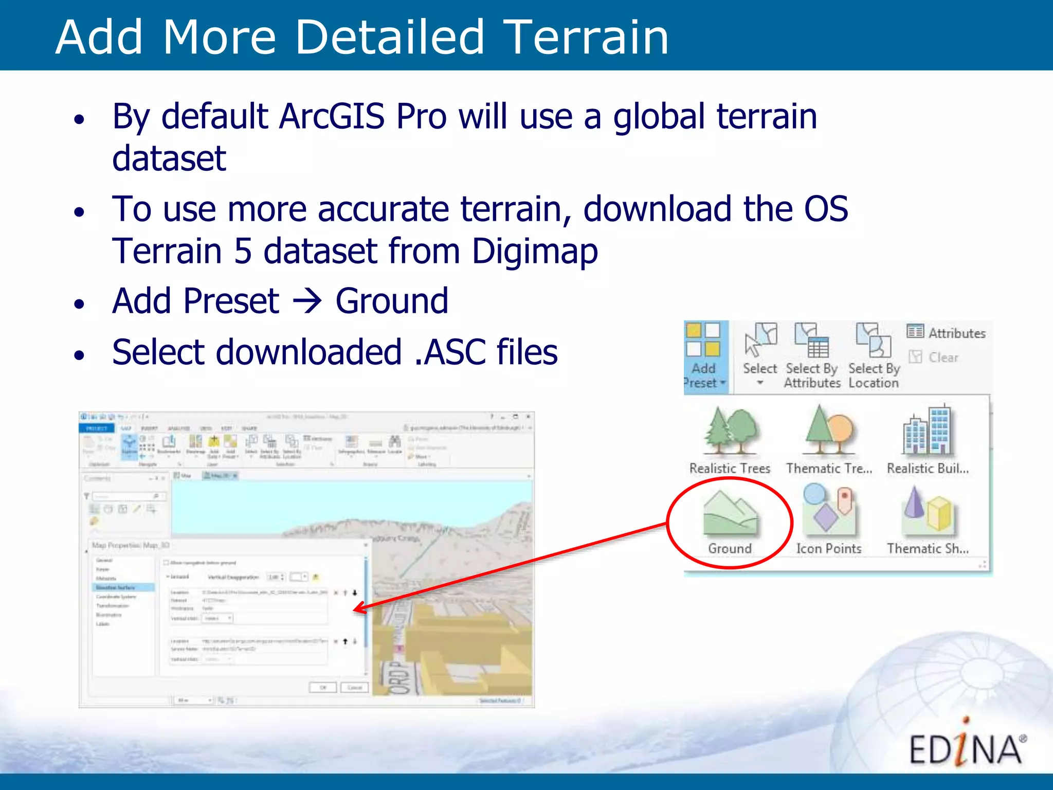 Add More Detailed Terrain
• By default ArcGIS Pro will use a global terrain
dataset
• To use more accurate terrain, download the OS
Terrain 5 dataset from Digimap
• Add Preset  Ground
• Select downloaded .ASC files
 
