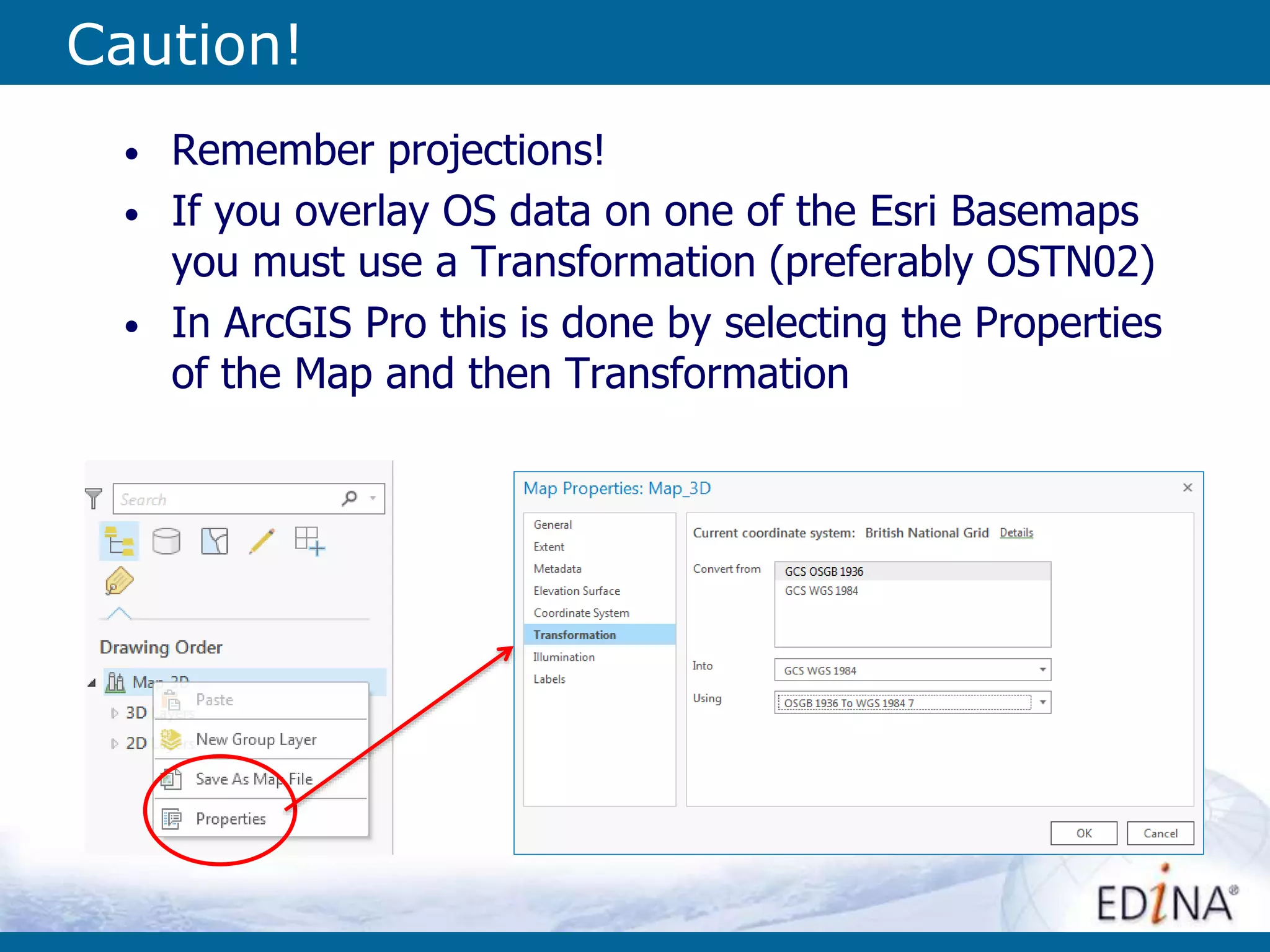 Caution!
• Remember projections!
• If you overlay OS data on one of the Esri Basemaps
you must use a Transformation (preferably OSTN02)
• In ArcGIS Pro this is done by selecting the Properties
of the Map and then Transformation
 