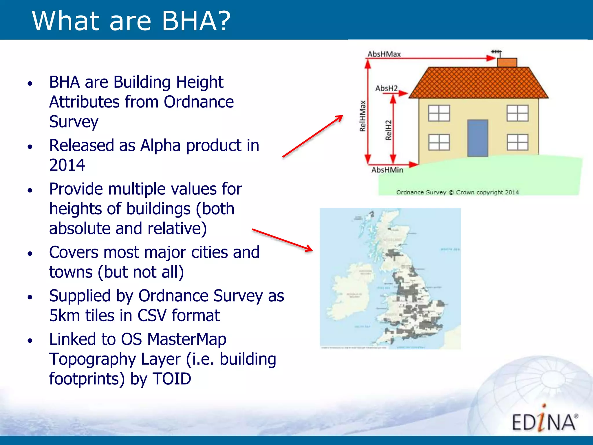 What are BHA?
• BHA are Building Height
Attributes from Ordnance
Survey
• Released as Alpha product in
2014
• Provide multiple values for
heights of buildings (both
absolute and relative)
• Covers most major cities and
towns (but not all)
• Supplied by Ordnance Survey as
5km tiles in CSV format
• Linked to OS MasterMap
Topography Layer (i.e. building
footprints) by TOID
 