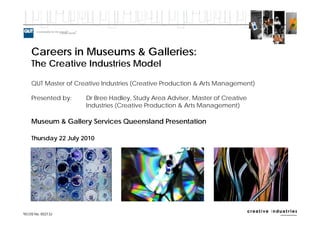 Careers in Museums & Galleries:
The Creative Industries Model

QUT Master of Creative Industries (Creative Production & Arts Management)

Presented by:     Dr Bree Hadley, Study Area Adviser, Master of Creative
                  Industries (Creative Production & Arts Management)

Museum & Gallery Services Queensland Presentation

Thursday 22 July 2010
 